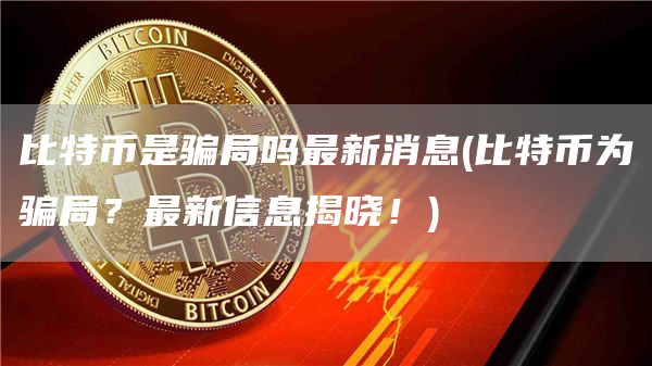 比特币是骗局吗最新消息 - 比特币为骗局？最新信息揭晓！